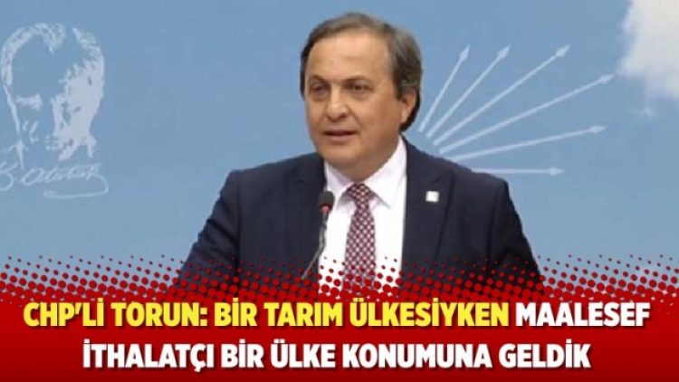 CHP’li Torun: Bir tarım ülkesiyken maalesef ithalatçı bir ülke konumuna geldik