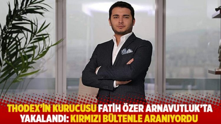 Thodex’in kurucusu Fatih Özer Arnavutluk’ta yakalandı: Kırmızı bültenle aranıyordu
