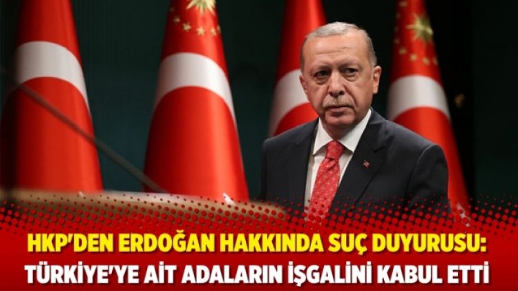 HKP’den Erdoğan hakkında suç duyurusu: Türkiye’ye ait adaların işgalini kabul etti