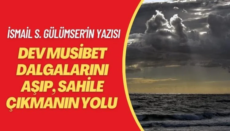 İsmail S. Gülümser’in yazısı: Dev musibet dalgalarını aşıp, sahile çıkmanın yolu
