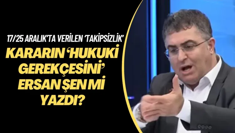 17/25 Aralık’ta verilen ‘takipsizlik’ kararının ‘hukuki gerekçesini’ Ersan Şen mi yazdı?