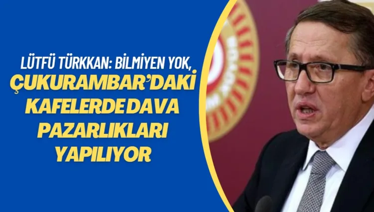 Lütfü Türkkan: Ankara’da bilmeyen yok, Çukurambar’daki kafelerde dava pazarlıkları yapılıyor