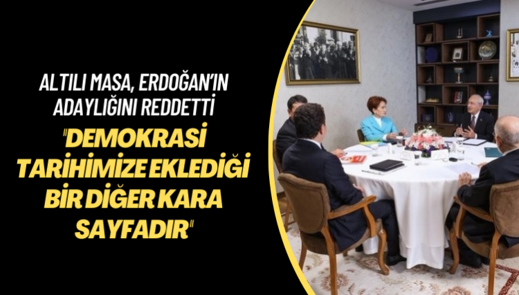 Altılı masa, Erdoğan’ın adaylığını reddetti: Anayasa’ya aykırı olarak üçüncü kez adaylığını ilan etmesi demokrasi tarihimize eklediği bir diğer kara sayfadır