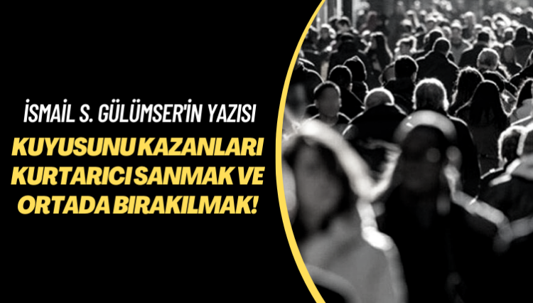 İsmail S. Gülümser’in yazısı: Kuyusunu kazanları kurtarıcı sanmak ve ortada bırakılmak!