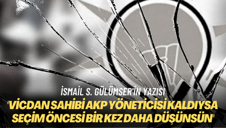İsmail S. Gülümser’in yazısı: Vicdan sahibi AKP yöneticisi kaldıysa seçim öncesi bir kez daha düşünsün