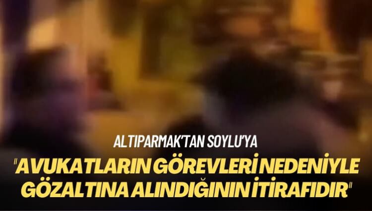 Altıparmak’tan Soylu’ya: Avukatların görevleri nedeniyle gözaltına alındığının itirafıdır