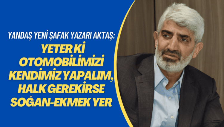 Yandaş Yeni Şafak yazarı Aktaş: Yeter ki otomobilimizi kendimiz yapalım, bu halk gerekirse soğan-ekmek yer