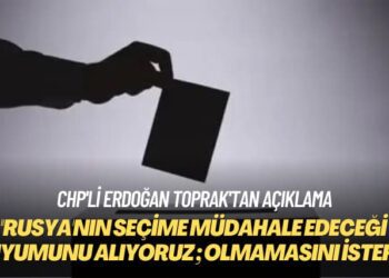 CHP’li Erdoğan Toprak: Rusya’nın seçime müdahale edeceği duyumunu alıyoruz; olmamasını isteriz
