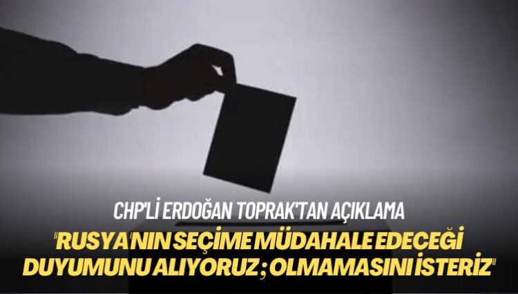 CHP’li Erdoğan Toprak: Rusya’nın seçime müdahale edeceği duyumunu alıyoruz; olmamasını isteriz