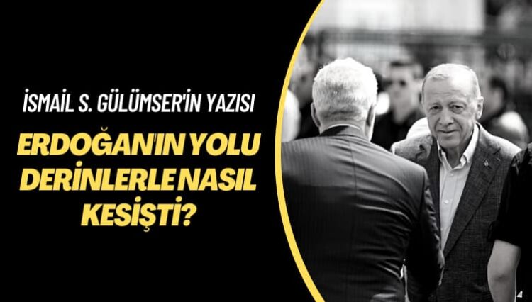 İsmail S. Gülümser’in yazısı: Erdoğan’ın yolu derinlerle nasıl kesişti?