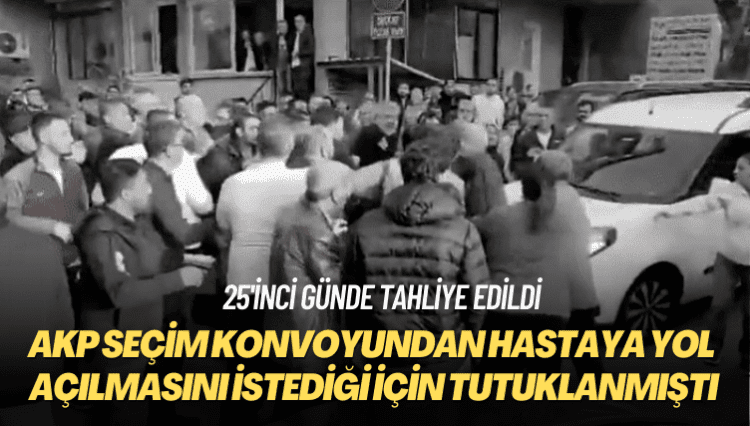 25’inci günde tahliye edildi: AKP seçim konvoyundan hastaya yol açılmasını istediği için tutuklanmıştı