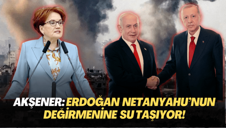 Akşener: Erdoğan Netanyahu’nun değirmenine su taşıyor!