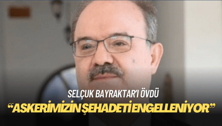 Selçuk Bayraktar’ı övdü: Askerimizin şehadeti engelleniyor