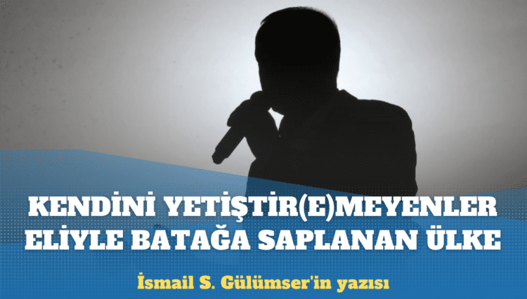 İsmail S. Gülümser’in yazısı: Kendini yetiştir(e)meyenler eliyle batağa saplanan ülke