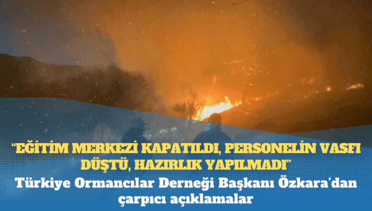 Türkiye Ormancılar Derneği Başkanı Özkara’dan çarpıcı açıklamalar: Eğitim merkezi kapatıldı, personelin vasfı düştü, hazırlık yapılmadı