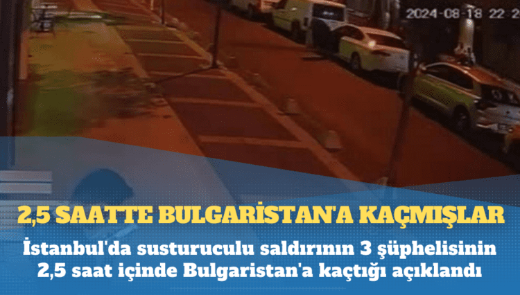 İstanbul’da susturuculu saldırının 3 şüphelisinin 2,5 saat içinde Bulgaristan’a kaçtığı açıklandı