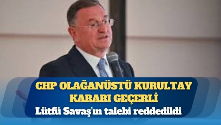 Lütfü Savaş’ın talebi reddedildi: CHP olağanüstü kurultay kararı geçerli