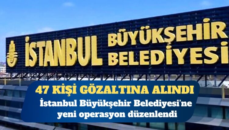İBB’ye yeni operasyon: 47 gözaltı