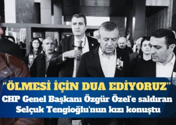 CHP Genel Başkanı Özgür Özel’e saldıran Selçuk Tengioğlu’nun kızı: Ölmesi için dua ediyoruz