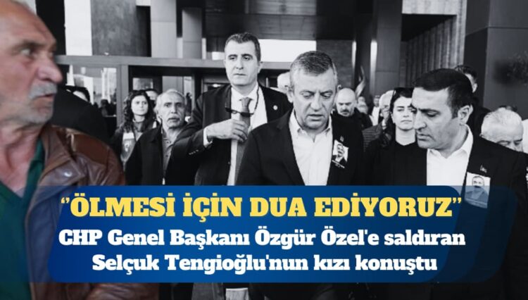 CHP Genel Başkanı Özgür Özel’e saldıran Selçuk Tengioğlu’nun kızı: Ölmesi için dua ediyoruz