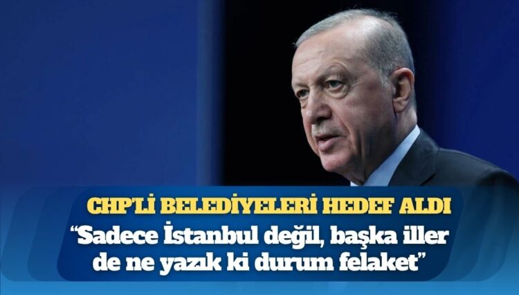 Erdoğan, CHP’li belediyeleri hedef aldı: Sadece İstanbul değil, başka iller de ne yazık ki durum felaket