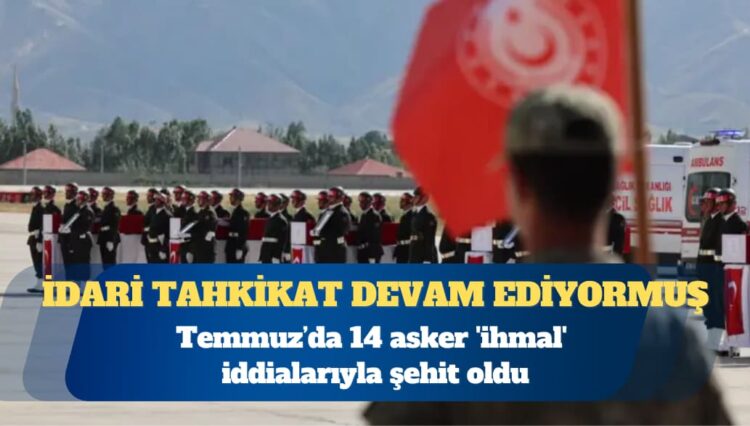 Temmuz’da 14 asker ‘ihmal’ iddialarıyla şehit oldu: İdari tahkikat devam ediyormuş