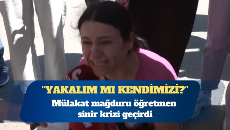 Mülakat mağduru öğretmen sinir krizi geçirdi: Yakalım mı kendimizi?