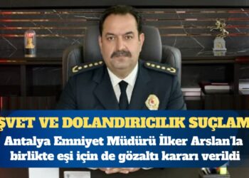 Antalya Emniyet Müdürü İlker Arslan’la birlikte eşi için de gözaltı kararı verildi: ”Rüşvet, dolandırıcılık, haksız mal edinme” suçlaması