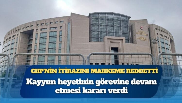 CHP’nin İstanbul İl Başkanlığına kayyım itirazı reddedildi