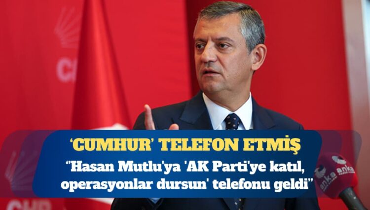 CHP Genel Başkanı Özgür Özel: Hasan Mutlu’ya ‘AK Parti’ye katıl, operasyonlar dursun’ telefonu geldi