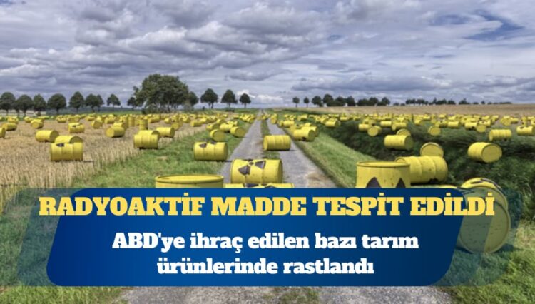 ABD’ye ihraç edilen bazı tarım ürünlerinde radyoaktif madde tespit edildi