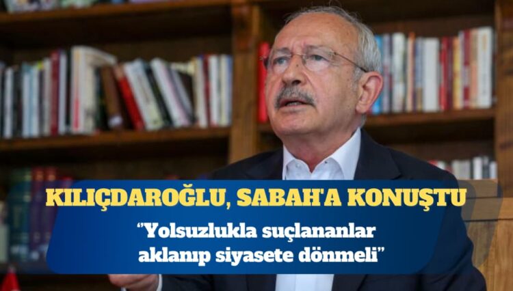 Kılıçdaroğlu, Sabah’a konuştu: Yolsuzlukla suçlananlar aklanıp siyasete dönmeli