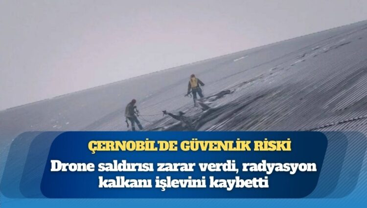 Çernobil’de güvenlik riski: Drone saldırısı zarar verdi, radyasyon kalkanı işlevini kaybetti