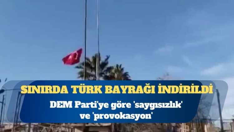 Sınırda Türk bayrağı indirildi: DEM Parti’ye göre ‘saygısızlık’ ve ‘provokasyon’