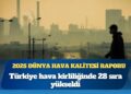 2025 Dünya Hava Kalitesi Raporu: Türkiye hava kirliliğinde 28 sıra yükseldi