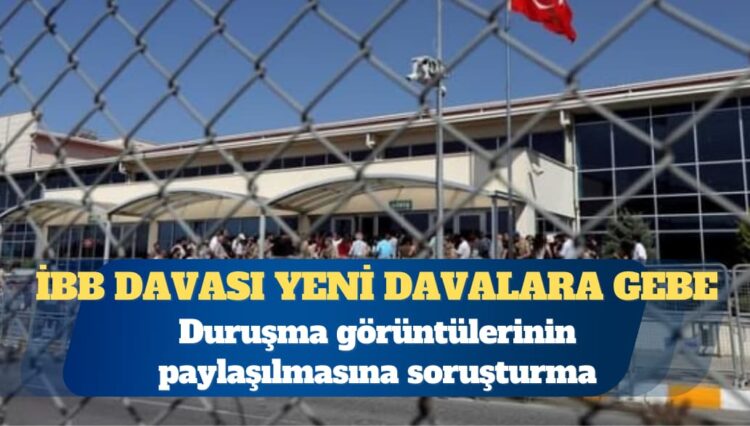 İBB davası: Duruşma görüntülerinin paylaşılmasına soruşturma